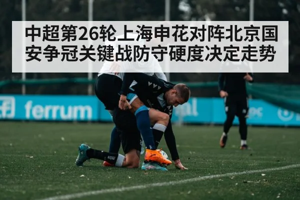 中超第26轮上海申花对阵北京国安争冠关键战防守硬度决定走势