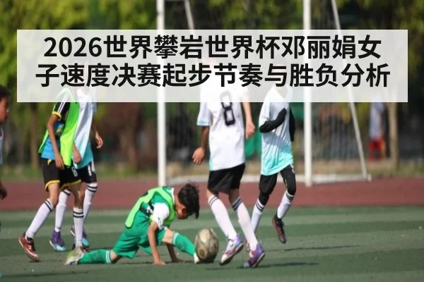 2026世界攀岩世界杯邓丽娟女子速度决赛起步节奏与胜负分析