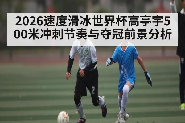 2026速度滑冰世界杯高亭宇500米冲刺节奏与夺冠前景分析