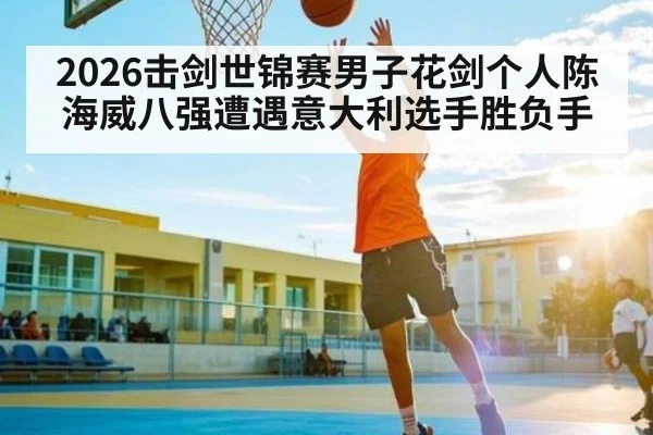 2026击剑世锦赛男子花剑个人陈海威八强遭遇意大利选手胜负手