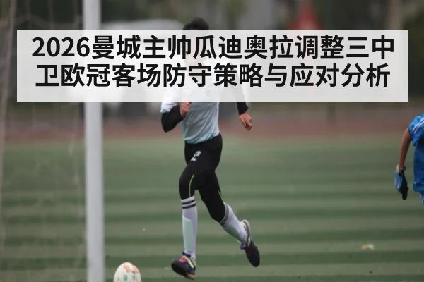 2026曼城主帅瓜迪奥拉调整三中卫欧冠客场防守策略与应对分析